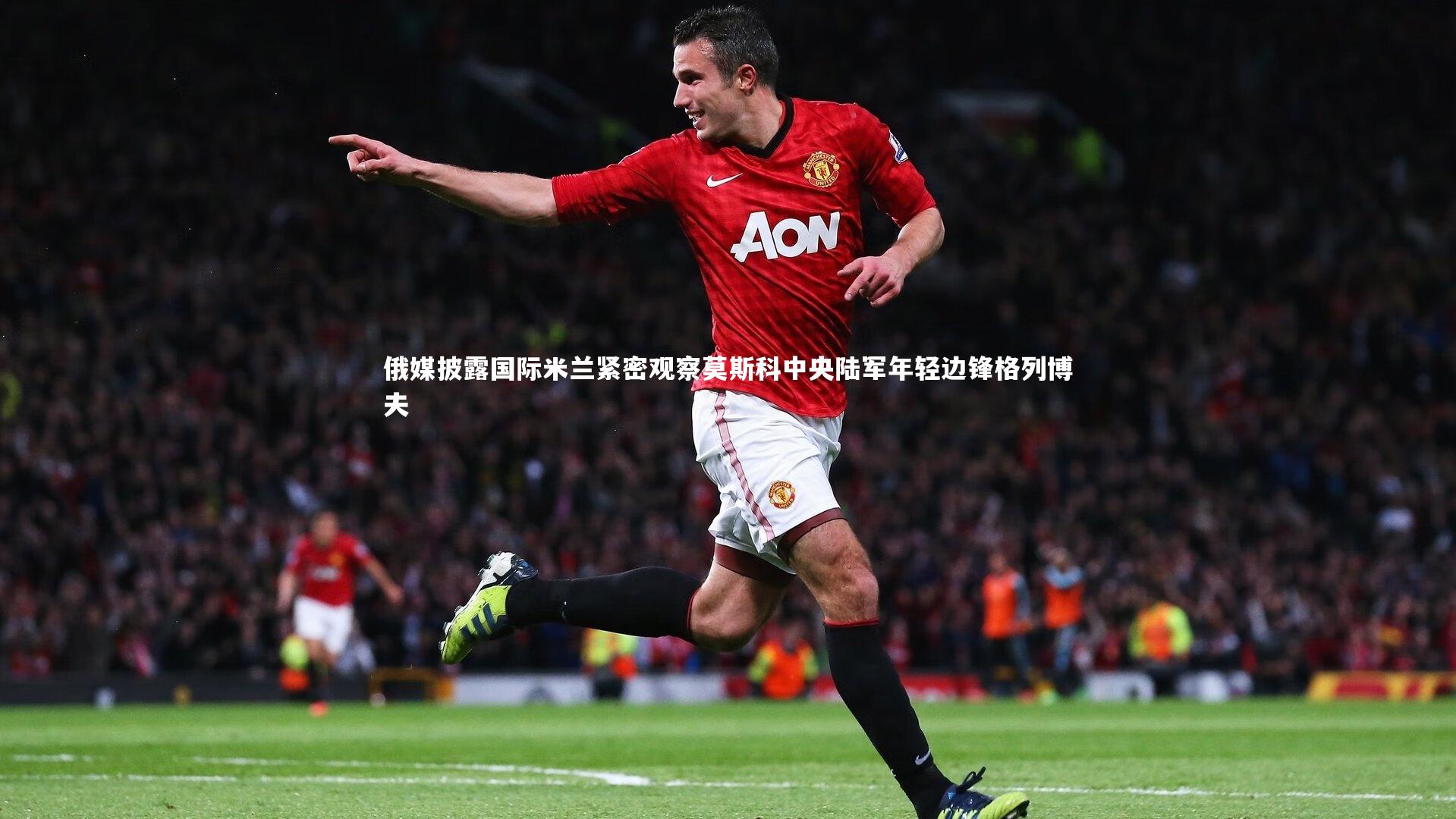 俄媒披露国际米兰紧密观察莫斯科中央陆军年轻边锋格列博夫