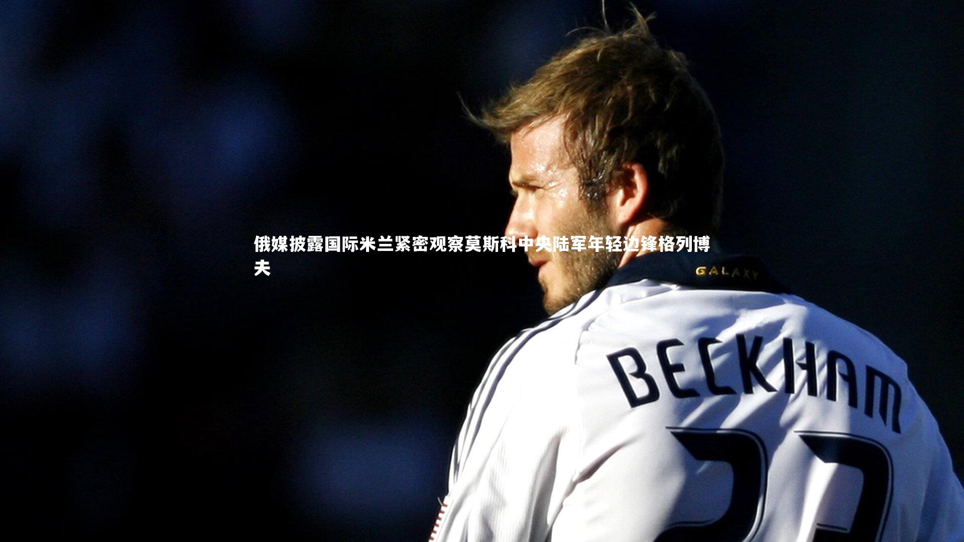 俄媒披露国际米兰紧密观察莫斯科中央陆军年轻边锋格列博夫