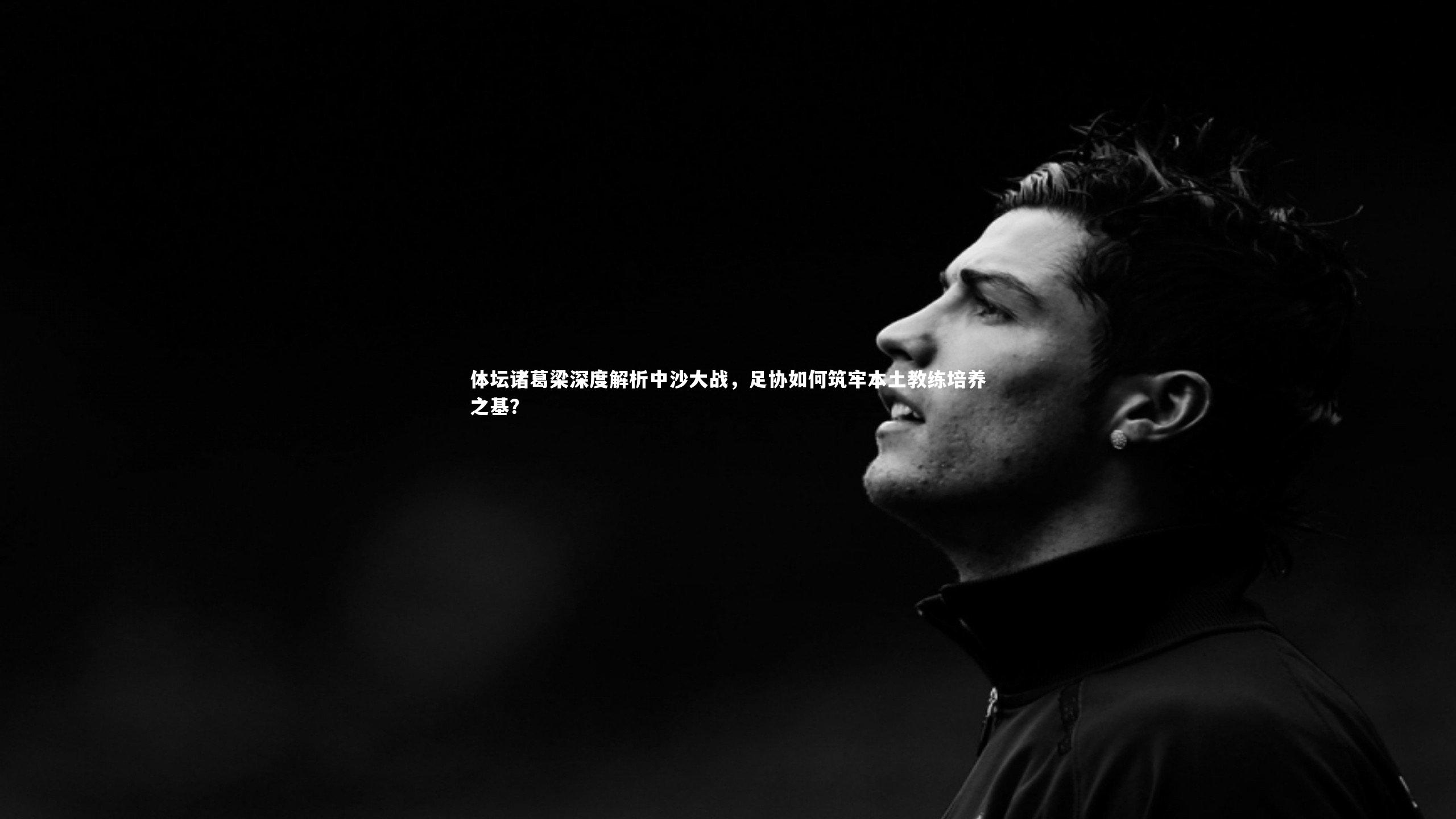 体坛诸葛梁深度解析中沙大战，足协如何筑牢本土教练培养之基？